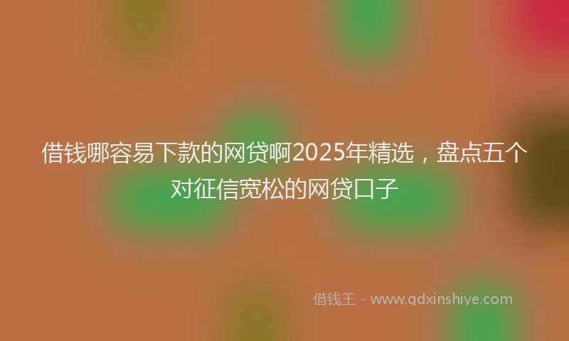 借钱哪容易下款的网贷啊2025年精选，盘点五个对征信宽松的网贷口子