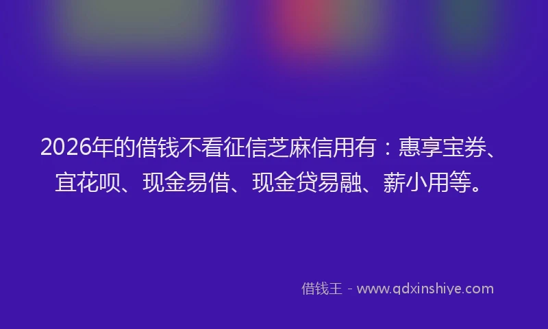 2026年的借钱不看征信芝麻信用有:惠享宝券、宜花呗、现金易借、现金贷易融、薪小用等。