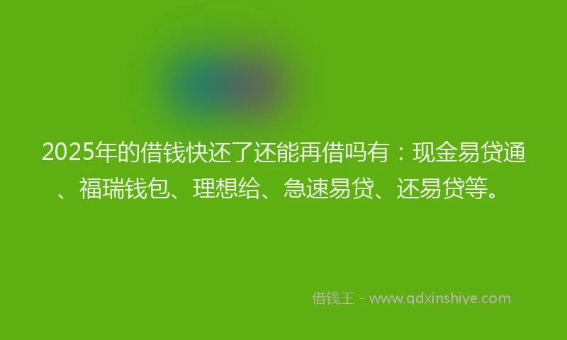 2025年的借钱快还了还能再借吗有：现金易贷通、福瑞钱包、理想给、急速易贷、还易贷等。
