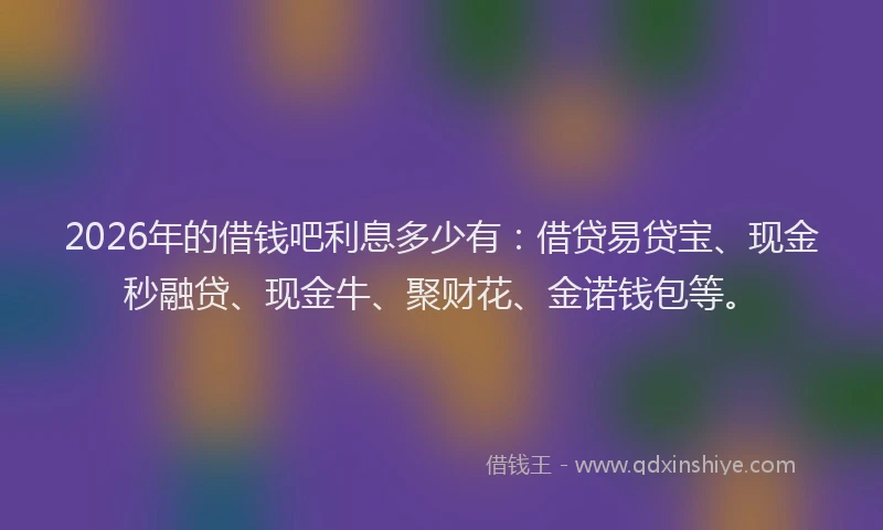 2026年的借钱吧利息多少有：借贷易贷宝、现金秒融贷、现金牛、聚财花、金诺钱包等。