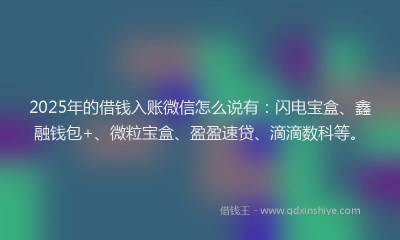 2025年的借钱入账微信怎么说有：闪电宝盒、鑫融钱包+、微粒宝盒、盈盈速贷、滴滴数科等。