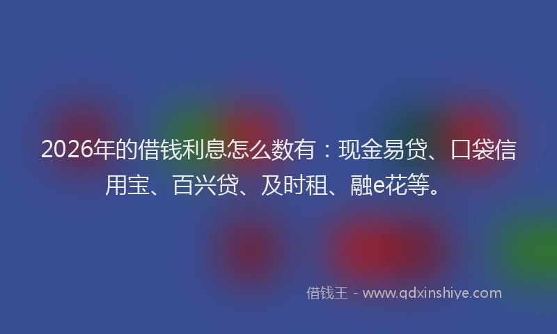 2026年的借钱利息怎么数有：现金易贷、口袋信用宝、百兴贷、及时租、融e花等。