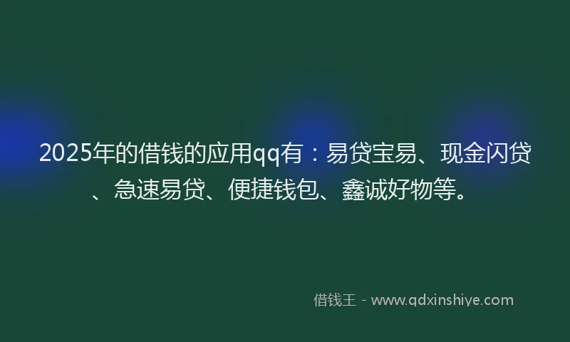 2025年的借钱的应用qq有：易贷宝易、现金闪贷、急速易贷、便捷钱包、鑫诚好物等。