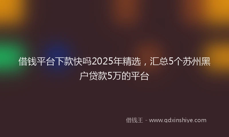 借钱平台下款快吗2025年精选,汇总5个苏州黑户贷款5万的平台