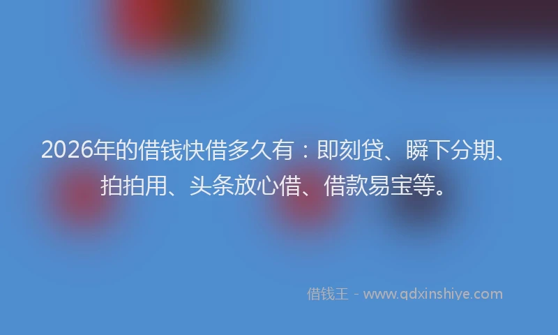 2026年的借钱快借多久有：即刻贷、瞬下分期、拍拍用、头条放心借、借款易宝等。