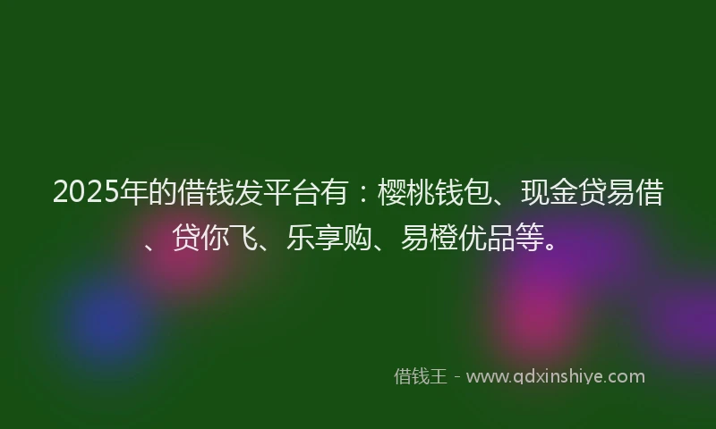 2025年的借钱发平台有：樱桃钱包、现金贷易借、贷你飞、乐享购、易橙优品等。