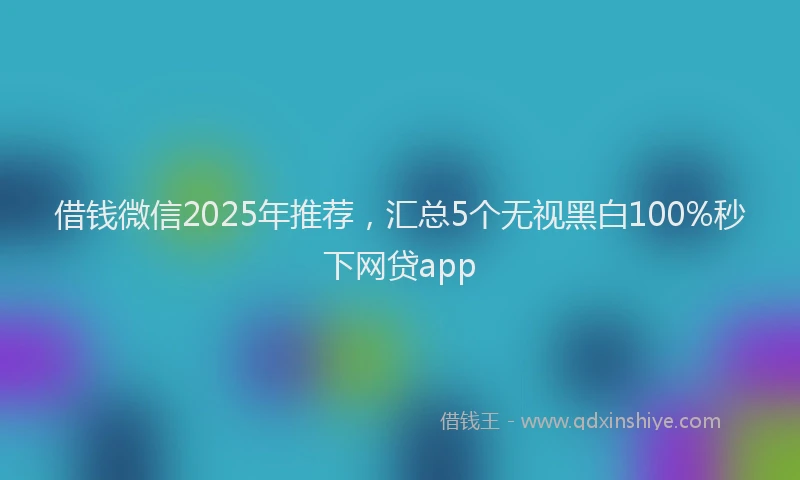 借钱微信2025年推荐，汇总5个无视黑白100%秒下网贷app