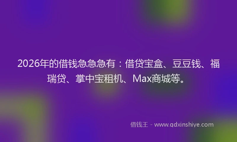 2026年的借钱急急急有:借贷宝盒、豆豆钱、福瑞贷、掌中宝租机、Max商城等。