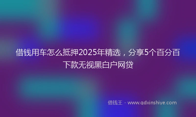 借钱用车怎么抵押2025年精选，分享5个百分百下款无视黑白户网贷