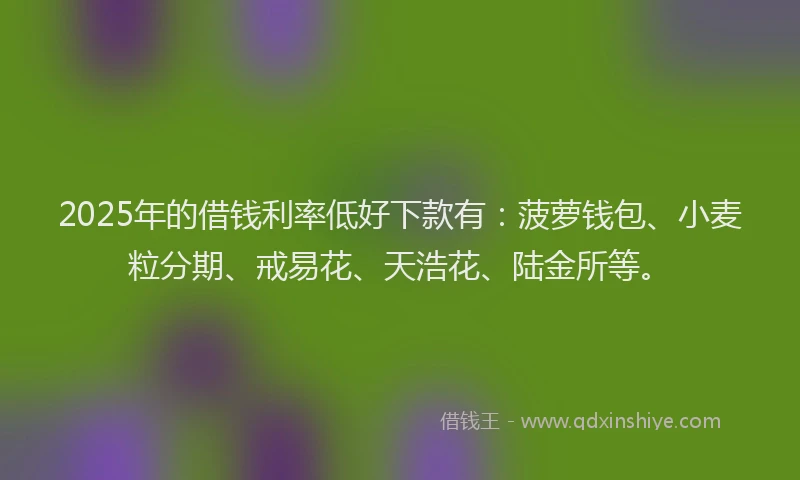 2025年的借钱利率低好下款有：菠萝钱包、小麦粒分期、戒易花、天浩花、陆金所等。