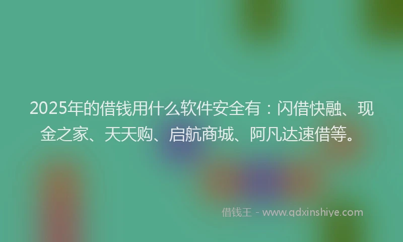2025年的借钱用什么软件安全有：闪借快融、现金之家、天天购、启航商城、阿凡达速借等。
