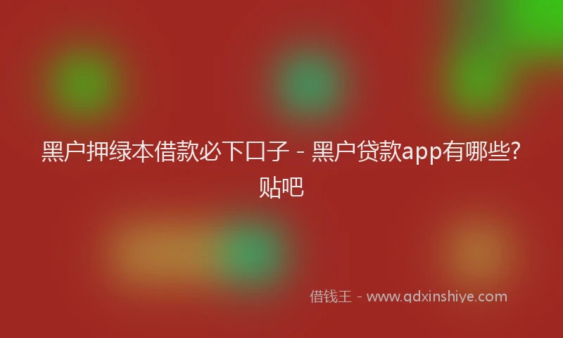 黑户押绿本借款必下口子 - 黑户贷款app有哪些?贴吧