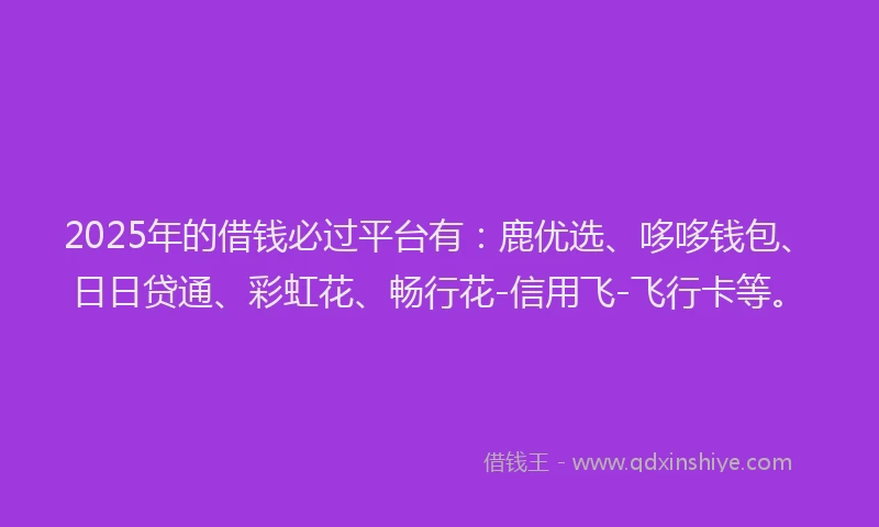 2025年的借钱必过平台有：鹿优选、哆哆钱包、日日贷通、彩虹花、畅行花-信用飞-飞行卡等。