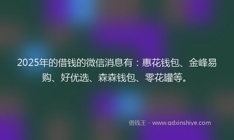 2025年的借钱的微信消息有：惠花钱包、金峰易购、好优选、森森钱包、零花罐等。