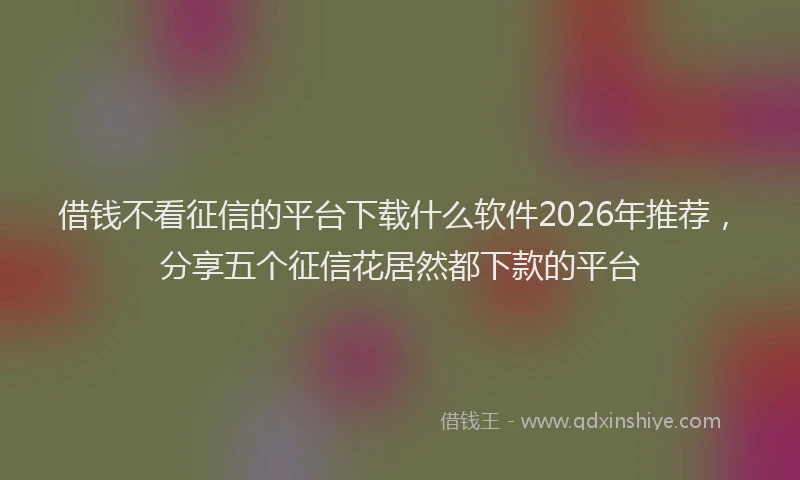 借钱不看征信的平台下载什么软件2026年推荐，分享五个征信花居然都下款的平台
