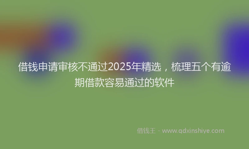 借钱申请审核不通过2025年精选，梳理五个有逾期借款容易通过的软件