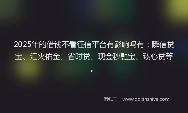 2025年的借钱不看征信平台有影响吗有:瞬信贷宝、汇火佑金、省时贷、现金秒融宝、臻心贷等。