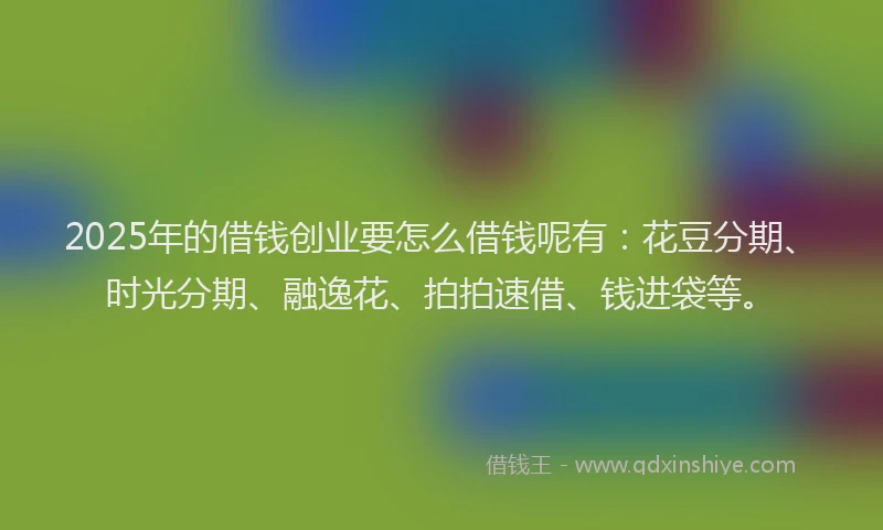 2025年的借钱创业要怎么借钱呢有：花豆分期、时光分期、融逸花、拍拍速借、钱进袋等。
