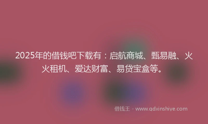 2025年的借钱吧下载有：启航商城、甄易融、火火租机、爱达财富、易贷宝盒等。