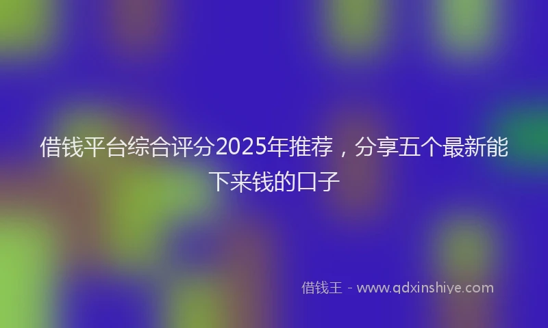 借钱平台综合评分2025年推荐，分享五个最新能下来钱的口子
