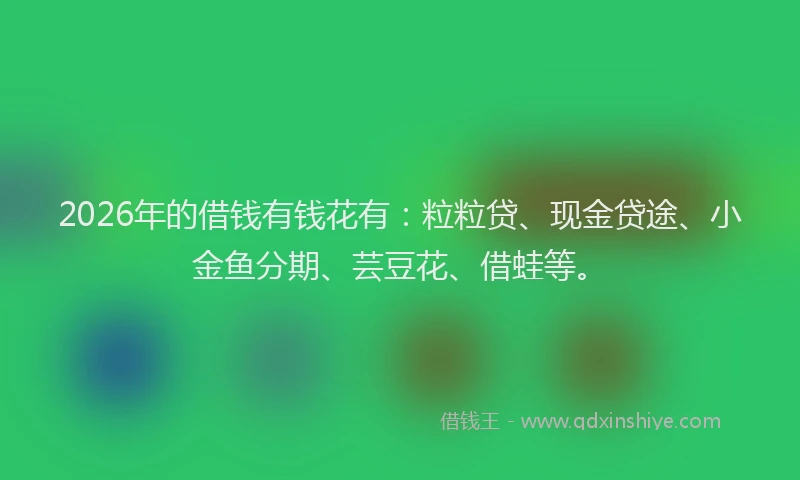 2026年的借钱有钱花有：粒粒贷、现金贷途、小金鱼分期、芸豆花、借蛙等。