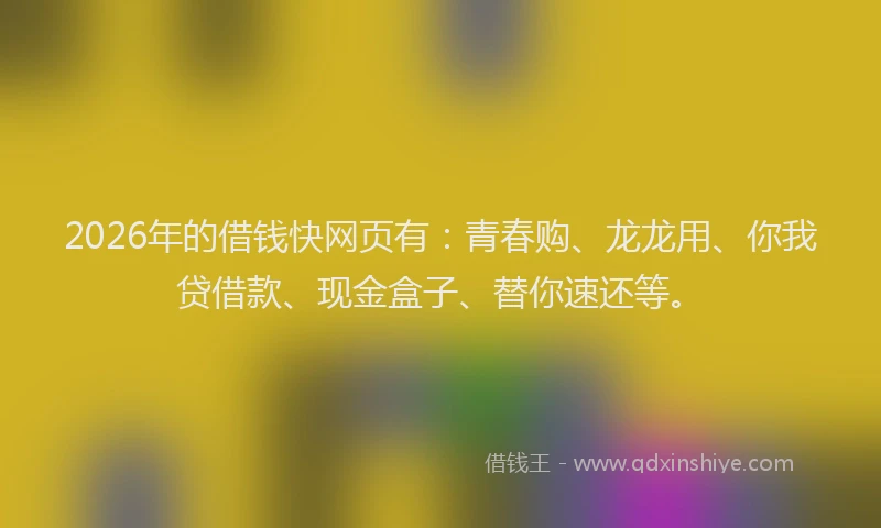 2026年的借钱快网页有:青春购、龙龙用、你我贷借款、现金盒子、替你速还等。
