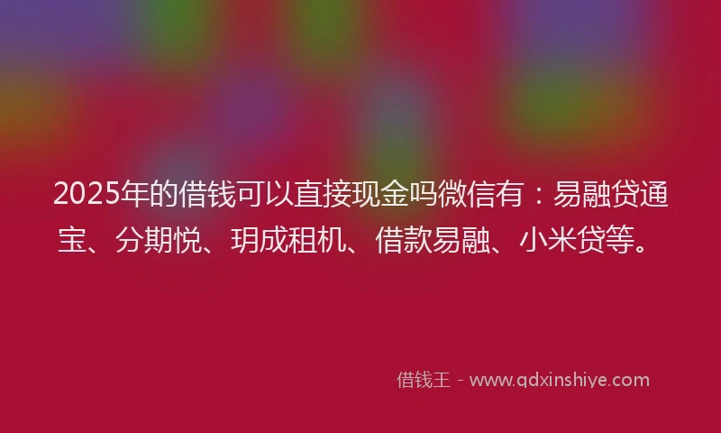 2025年的借钱可以直接现金吗微信有：易融贷通宝、分期悦、玥成租机、借款易融、小米贷等。