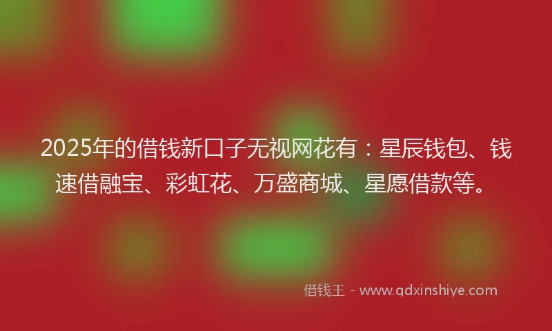 2025年的借钱新口子无视网花有：星辰钱包、钱速借融宝、彩虹花、万盛商城、星愿借款等。