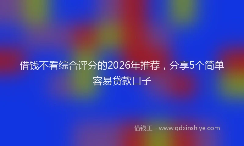借钱不看综合评分的2026年推荐，分享5个简单容易贷款口子