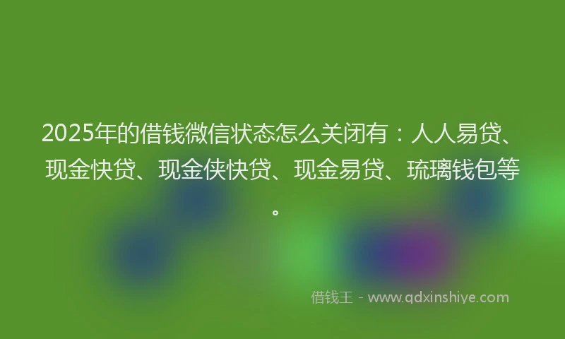 2025年的借钱微信状态怎么关闭有：人人易贷、现金快贷、现金侠快贷、现金易贷、琉璃钱包等。