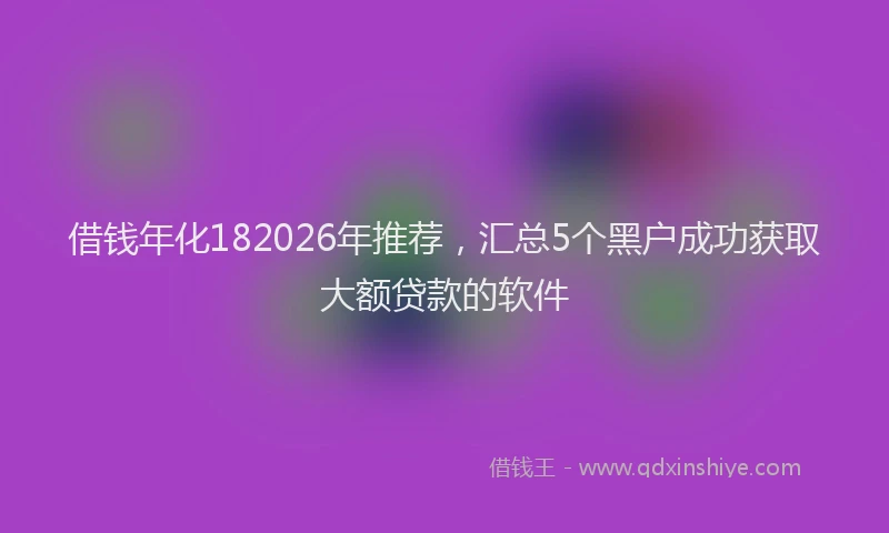 借钱年化182026年推荐,汇总5个黑户成功获取大额贷款的软件