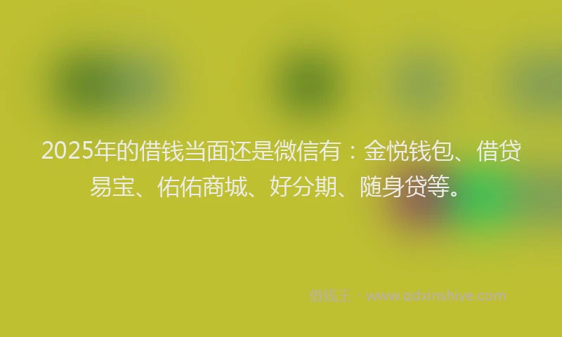 2025年的借钱当面还是微信有：金悦钱包、借贷易宝、佑佑商城、好分期、随身贷等。