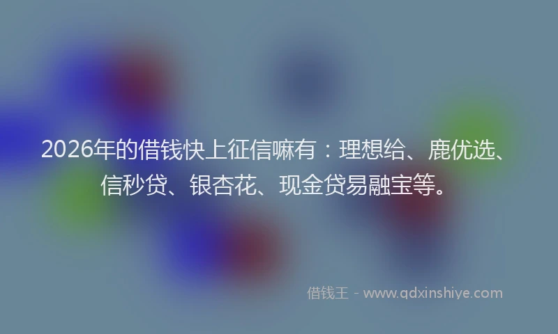 2026年的借钱快上征信嘛有：理想给、鹿优选、信秒贷、银杏花、现金贷易融宝等。