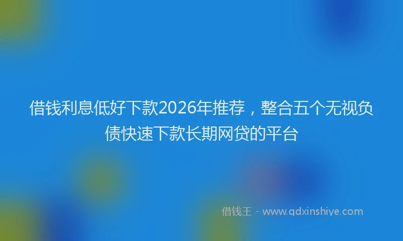 借钱利息低好下款2026年推荐，整合五个无视负债快速下款长期网贷的平台