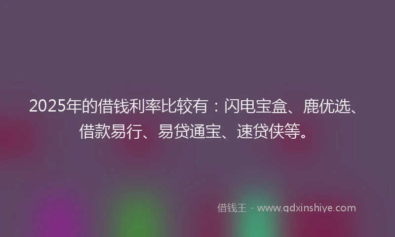 2025年的借钱利率比较有：闪电宝盒、鹿优选、借款易行、易贷通宝、速贷侠等。