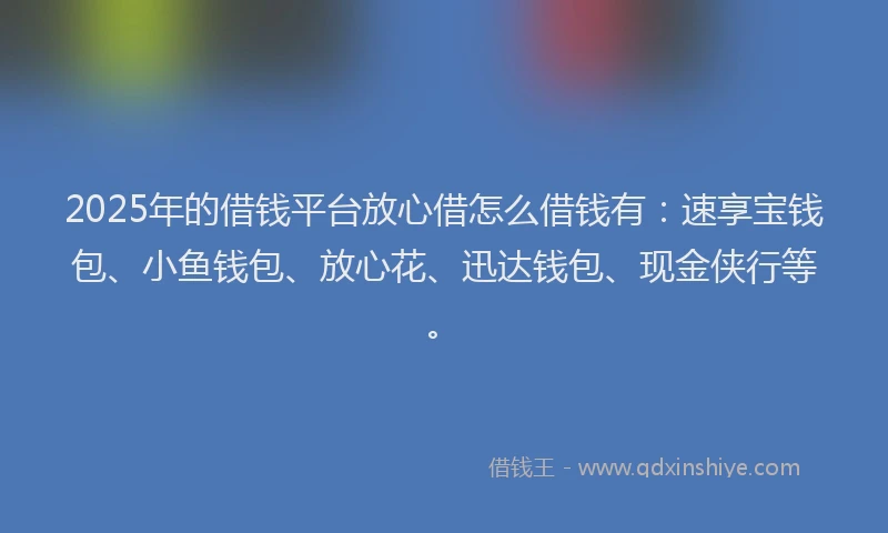 2025年的借钱平台放心借怎么借钱有：速享宝钱包、小鱼钱包、放心花、迅达钱包、现金侠行等。