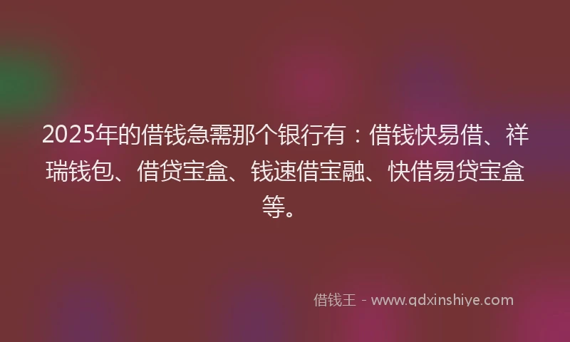 2025年的借钱急需那个银行有:借钱快易借、祥瑞钱包、借贷宝盒、钱速借宝融、快借易贷宝盒等。