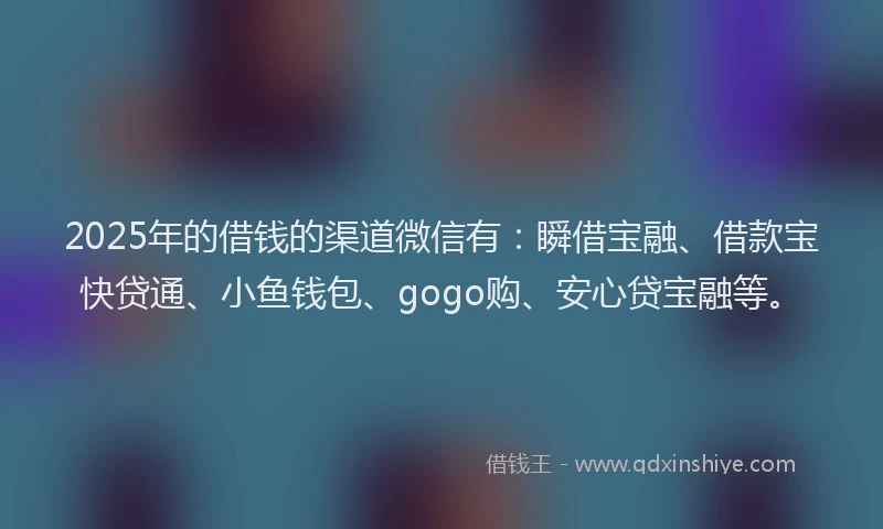 2025年的借钱的渠道微信有：瞬借宝融、借款宝快贷通、小鱼钱包、gogo购、安心贷宝融等。