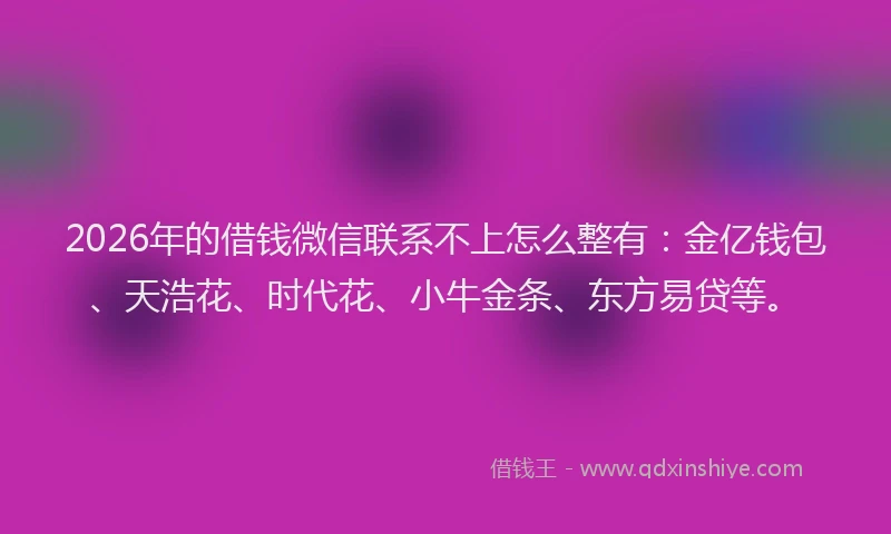 2026年的借钱微信联系不上怎么整有：金亿钱包、天浩花、时代花、小牛金条、东方易贷等。