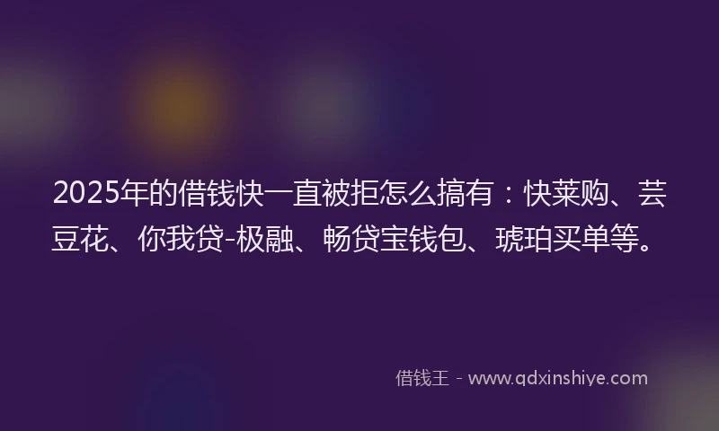 2025年的借钱快一直被拒怎么搞有：快莱购、芸豆花、你我贷-极融、畅贷宝钱包、琥珀买单等。