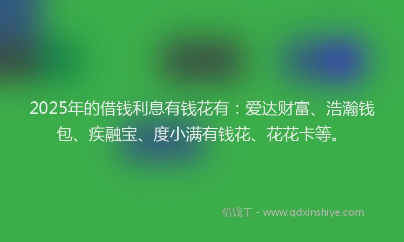 2025年的借钱利息有钱花有：爱达财富、浩瀚钱包、疾融宝、度小满有钱花、花花卡等。