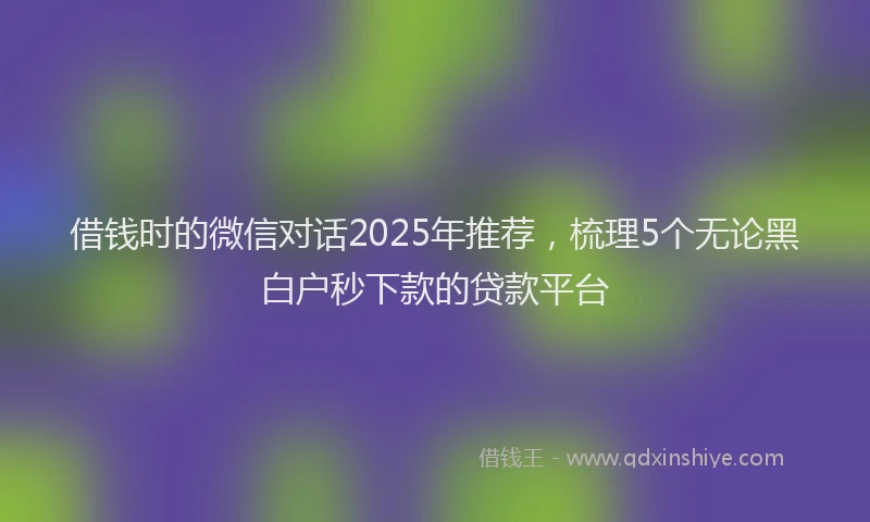 借钱时的微信对话2025年推荐，梳理5个无论黑白户秒下款的贷款平台