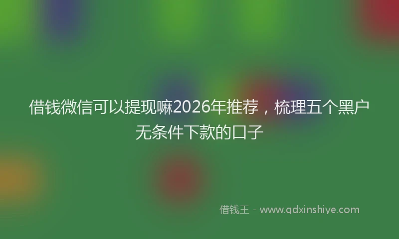 借钱微信可以提现嘛2026年推荐，梳理五个黑户无条件下款的口子