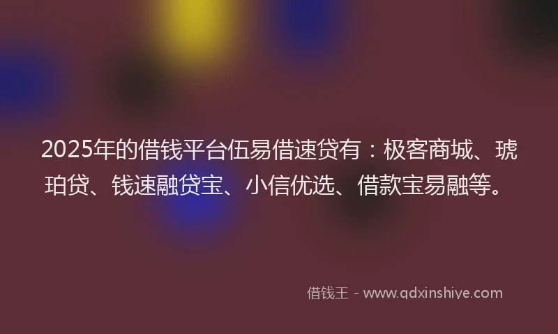 2025年的借钱平台伍易借速贷有：极客商城、琥珀贷、钱速融贷宝、小信优选、借款宝易融等。