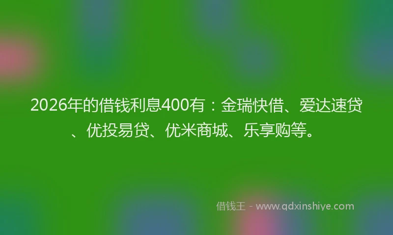 2026年的借钱利息400有:金瑞快借、爱达速贷、优投易贷、优米商城、乐享购等。