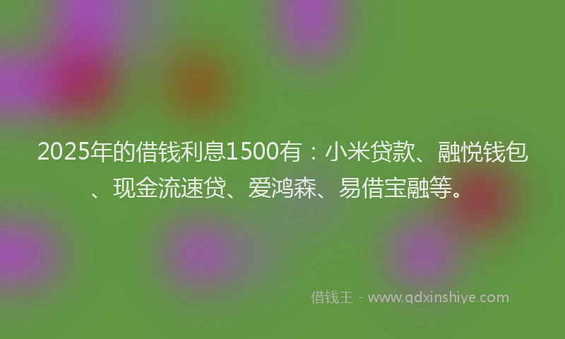 2025年的借钱利息1500有：小米贷款、融悦钱包、现金流速贷、爱鸿森、易借宝融等。