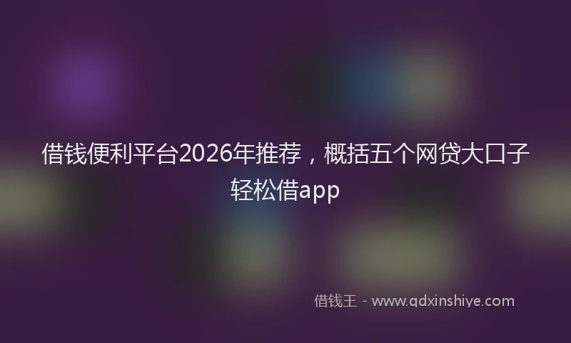 借钱便利平台2026年推荐，概括五个网贷大口子轻松借app