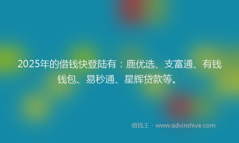2025年的借钱快登陆有:鹿优选、支富通、有钱钱包、易秒通、星辉贷款等。