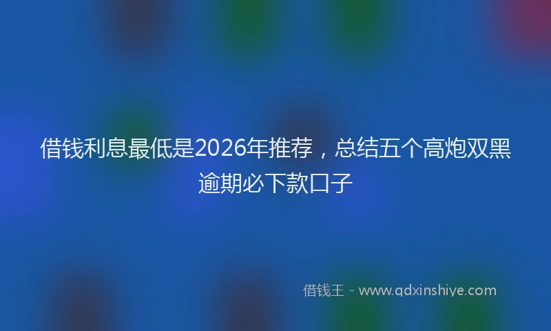 借钱利息最低是2026年推荐，总结五个高炮双黑逾期必下款口子