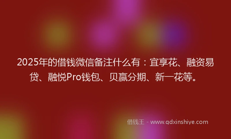 2025年的借钱微信备注什么有：宜享花、融资易贷、融悦Pro钱包、贝赢分期、新一花等。